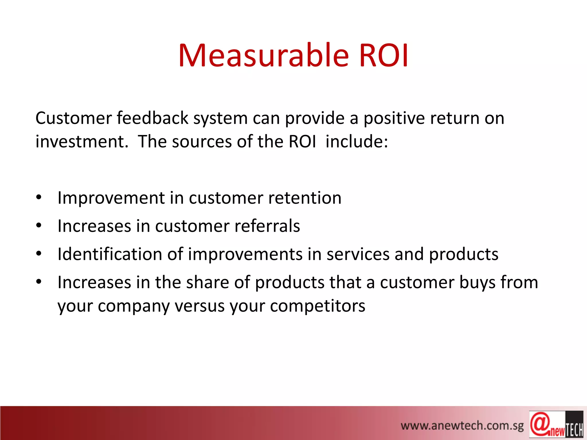 Measurable ROI
Customer feedback system can provide a positive return on
investment. The sources of the ROI include:

•   Improvement in customer retention
•   Increases in customer referrals
•   Identification of improvements in services and products
•   Increases in the share of products that a customer buys from
    your company versus your competitors
 