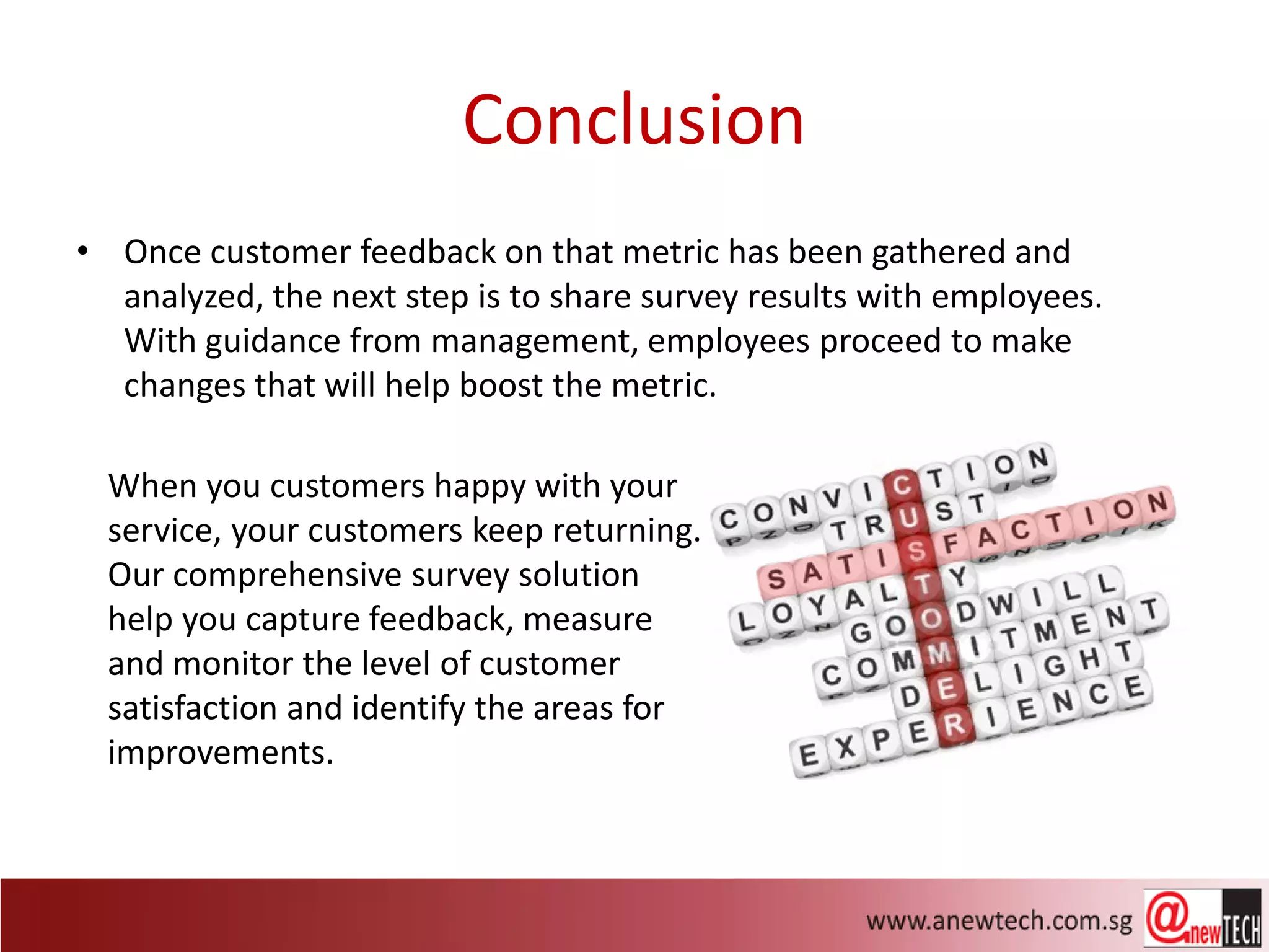 Conclusion
• Once customer feedback on that metric has been gathered and
  analyzed, the next step is to share survey results with employees.
  With guidance from management, employees proceed to make
  changes that will help boost the metric.

  When you customers happy with your
  service, your customers keep returning.
  Our comprehensive survey solution
  help you capture feedback, measure
  and monitor the level of customer
  satisfaction and identify the areas for
  improvements.
 