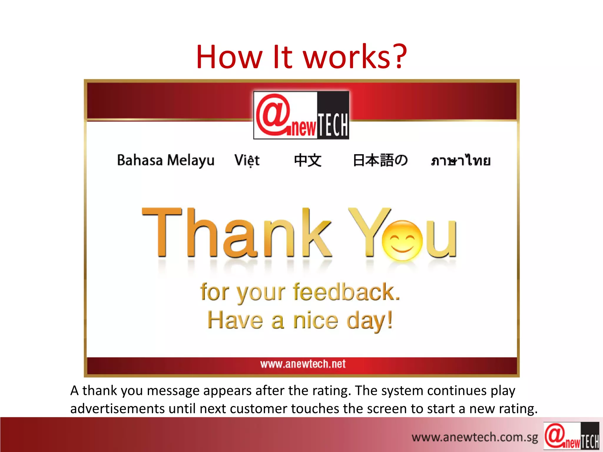 How It works?




A thank you message appears after the rating. The system continues play
advertisements until next customer touches the screen to start a new rating.
 