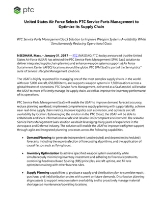 United States Air Force Selects PTC Service Parts Management to
Optimize its Supply Chain
PTC Service Parts Management SaaS Solution to Improve Weapon Systems Availability While
Simultaneously Reducing Operational Costs
NEEDHAM, Mass. – January 31, 2017 –– PTC (NASDAQ: PTC) today announced that the United
States Air Force (USAF) has selected the PTC Service Parts Management (SPM) SaaS solution to
deliver integrated supply chain planning and enhance weapon systems support at Air Force
Sustainment Center (AFSC) locations around the globe. PTC SPM SaaS is part of the Servigistics®
suite of Service Lifecycle Management solutions.
The USAF is highly respected for managing one of the most complex supply chains in the world
with over 5,000 aircraft, 650,000 items, and supports weapon systems in 1,500 locations across a
global theatre of operations. PTC Service Parts Management, delivered as a SaaS model, will enable
the USAF to more efficiently manage its supply chain, as well as improve the inventory performance
of its operations.
PTC Service Parts Management SaaS will enable the USAF to improve demand forecast accuracy,
reduce planning workload, implement comprehensive supply planning with supportability, achieve
near real-time supply chain metrics, improve logistics cost estimation, and optimize aircraft
availability by location. By leveraging the solution in the PTC Cloud, the USAF will be able to
collaborateand share information in a safe and reliable DoD compliant environment. The scalable
Service Parts Management SaaS solution was built leveraging many years of experience in the
Aerospace and Defense industry. The solution will enable the USAF to improve warfighter support
through agile and integrated planning processes across the following capabilities:
 Demand Planning to generate independent (unscheduled) and dependent (scheduled)
forecasts, including the expert selection of forecasting algorithms, and the application of
causal factors such as flying hours.
 Inventory Optimization to achieve specified weapon system availability while
simultaneously minimizing inventory investment and adhering to financial constraints,
combining Readiness Based Sparing (RBS) principles, aircraft uptime, and fill rate
optimization along with other business rules.
 Supply Planning capabilities to produce a supply and distribution plan to correlate repair,
purchase, and (re)distribution orders with current or future demands. Distribution planning
aligns assets to support weapon system availability and to proactively managematerial
shortages at maintenance/operatinglocations.
 