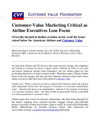 Customer-Value Marketing Critical as
Airline Executives Lose Focus
Given the turmoil in Indian aviation sector, read the issues
raised below for American Airlines and Customer Value


Marketing Expert, Charles Gaudet, Says the Airline Executives Misguided
Strategies Offer a Good Lesson for Business Owners Wanting to Grow Their
Business



As American Airlines and US Airways take steps toward a merger, the companies
are looking at creating the nation‟s largest airline. Partially an effort to save jobs
and rescue American Airlines from bankruptcy, the two airline giants are also
positioning themselves to better compete better. Marketing expert, Charles Gaudet
believes that the merger will only provide temporary financial relief unless these
airline executives shift their focus from profit to customer value

Gaudet says, “Many corporate executives operate their business under the popular
(and misguided) notion that „the purpose of business is to increase shareholders
value‟ - therefore the focus is on shareholders - instead of „the purpose of business
is to increase customer value‟ - the latter results in great profit. In fact, your profit
is in direct proportion to customer value.”

Gaudet argues that a focus on customer relationships, like those being damaged by
the airlines stripping away customer benefits, baggage charges and inflexible
policies can make or break any business, large or small. As a part of his Predictable
Profits Methodology, he provides business owners with framework for
successfully creating a customer focused marketing philosophy
 
