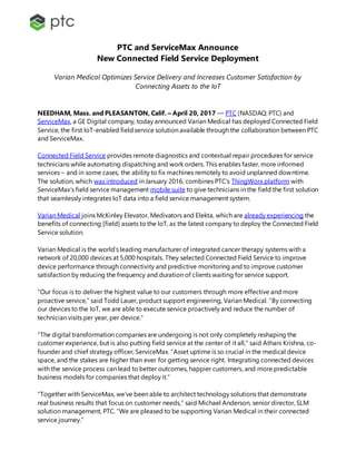 PTC and ServiceMax Announce
New Connected Field Service Deployment
Varian Medical Optimizes Service Delivery and Increases Customer Satisfaction by
Connecting Assets to the IoT
NEEDHAM, Mass. and PLEASANTON, Calif. – April 20, 2017 –– PTC (NASDAQ: PTC) and
ServiceMax, a GE Digital company, today announced Varian Medical has deployed Connected Field
Service, the first IoT-enabled fieldservice solution available through the collaboration between PTC
and ServiceMax.
Connected Field Service provides remote diagnostics and contextual repair procedures for service
technicians while automating dispatching and work orders. This enables faster, more informed
services – and in some cases, the ability to fix machines remotely to avoid unplanned downtime.
The solution, which was introduced in January 2016, combines PTC’s ThingWorx platform with
ServiceMax’s field service management mobile suite to give technicians in the field the first solution
that seamlessly integrates IoT data into a field service management system.
Varian Medical joins McKinley Elevator, Medivators and Elekta, which are already experiencing the
benefits of connecting [field] assets to the IoT, as the latest company to deploy the Connected Field
Service solution.
Varian Medical is the world’s leading manufacturer of integrated cancer therapy systems with a
network of 20,000 devices at 5,000 hospitals. They selected Connected Field Service to improve
device performance through connectivity and predictive monitoring and to improve customer
satisfaction by reducing the frequency and duration of clients waiting for service support.
“Our focus is to deliver the highest value to our customers through more effective and more
proactive service,” said Todd Lauer, product support engineering, Varian Medical. “By connecting
our devices to the IoT, we are able to execute service proactively and reduce the number of
technician visits per year, per device.”
“The digital transformation companies are undergoing is not only completely reshaping the
customer experience, but is also putting field service at the center of it all,” said Athani Krishna, co-
founder and chief strategy officer, ServiceMax. “Asset uptime is so crucial in the medical device
space, and the stakes are higher than ever for getting service right. Integrating connected devices
with the service process can lead to better outcomes, happier customers, and more predictable
business models for companies that deploy it.”
“Together with ServiceMax, we’ve been able to architect technology solutions that demonstrate
real business results that focus on customer needs,” said Michael Anderson, senior director, SLM
solution management, PTC. “We are pleased to be supporting Varian Medical in their connected
service journey.”
 