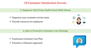 10 Customer Satisfaction Secrets
5. Empower All of Your Staff to Deal With Clients
6. Have a Proactive Customer Care Strategy
 Empower your customer service team
 Provide resources to employees
 Continuous Customer Care Plan
 Proactive vs Reactive approach
 
