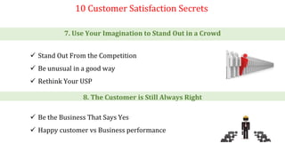 10 Customer Satisfaction Secrets
7. Use Your Imagination to Stand Out in a Crowd
 Stand Out From the Competition
 Be unusual in a good way
 Rethink Your USP
8. The Customer is Still Always Right
 Be the Business That Says Yes
 Happy customer vs Business performance
 