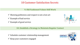 10 Customer Satisfaction Secrets
9. Old Fashioned Values Still Work
 Showing politeness and respect is not a lost art
 Example of bad service
 Example of good service
10. Establish a Strategy to Maintain Regular Contact
 Schedule customer relationship management
 Keep your customers engaged
 