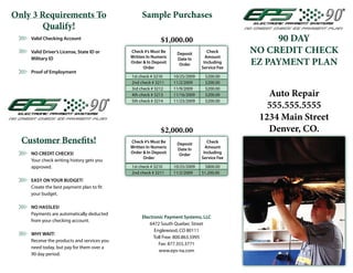Only 3 Requirements To                           Sample Purchases
        Qualify!
    Valid Checking Account                                $1,000.00                              90 DAY
    Valid Driver’s License, State ID or     Check #’s Must Be     Deposit        Check      NO CREDIT CHECK
                                            Written In Numeric                  Amount
    Military ID
                                            Order & In Deposit
                                                  Order
                                                                  Date In
                                                                   Order       Including
                                                                              Service Fee
                                                                                            EZ PAYMENT PLAN
    Proof of Employment
                                            1st check # 3210     10/25/2009    $200.00
                                            2nd check # 3211     11/2/2009     $200.00
                                            3rd check # 3212     11/9/2009     $200.00
                                            4th check # 3213     11/16/2009    $200.00         Auto Repair
                                                                                               555.555.5555
                                            5th check # 3214     11/23/2009    $200.00


                                                                                             1234 Main Street
                                                          $2,000.00                            Denver, CO.
  Customer Bene ts!                         Check #’s Must Be     Deposit        Check
                                            Written In Numeric                  Amount
                                                                  Date In
    NO CREDIT CHECKS!                       Order & In Deposit                 Including
                                                                   Order
                                                  Order                       Service Fee
    Your check writing history gets you
    approved.                               1st check # 3210     10/25/2009     $800.00
                                            2nd check # 3211     11/2/2009    $1,200.00
    EASY ON YOUR BUDGET!
    Create the best payment plan to t
    your budget.

    NO HASSLES!
    Payments are automatically deducted
                                                 Electronic Payment Systems, LLC
    from your checking account.
                                                     6472 South Quebec Street
                                                       Englewood, CO 80111
    WHY WAIT!
                                                       Toll Free: 800.863.5995
    Receive the products and services you
                                                         Fax: 877.355.3771
    need today, but pay for them over a
                                                         www.eps-na.com
    90 day period.
 
