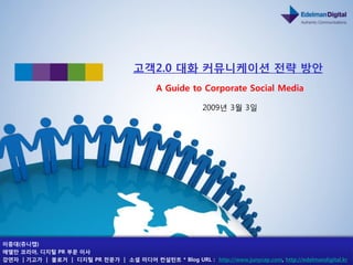 고객2.0 대화 커뮤니케이션 전략 방앆
                                              A Guide to Corporate Social Media

                                                            2009년 3월 3읷




이중대(쥬니캡)
에델만 코리아, 디지털 PR 부문 이사
강연자 | 기고가 | 블로거 | 디지털 PR 전문가 | 소셜 미디어 컨설턴트 * Blog URL : http://www.junycap.com, http://edelmandigital.kr
 