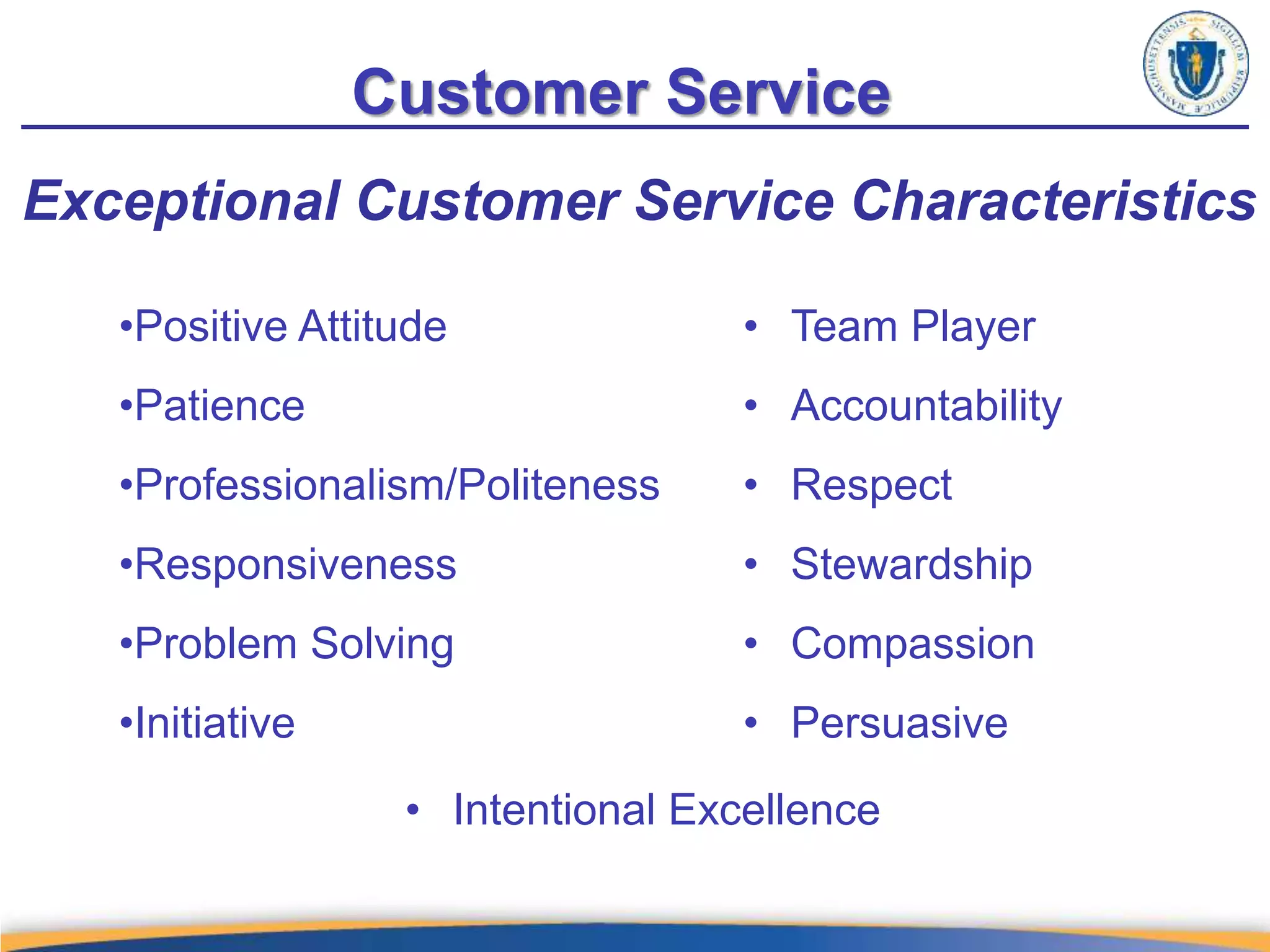 Customer Service
Exceptional Customer Service Characteristics
• Team Player
• Accountability
• Respect
• Stewardship
• Compassion
• Persuasive
•Positive Attitude
•Patience
•Professionalism/Politeness
•Responsiveness
•Problem Solving
•Initiative
• Intentional Excellence
 
