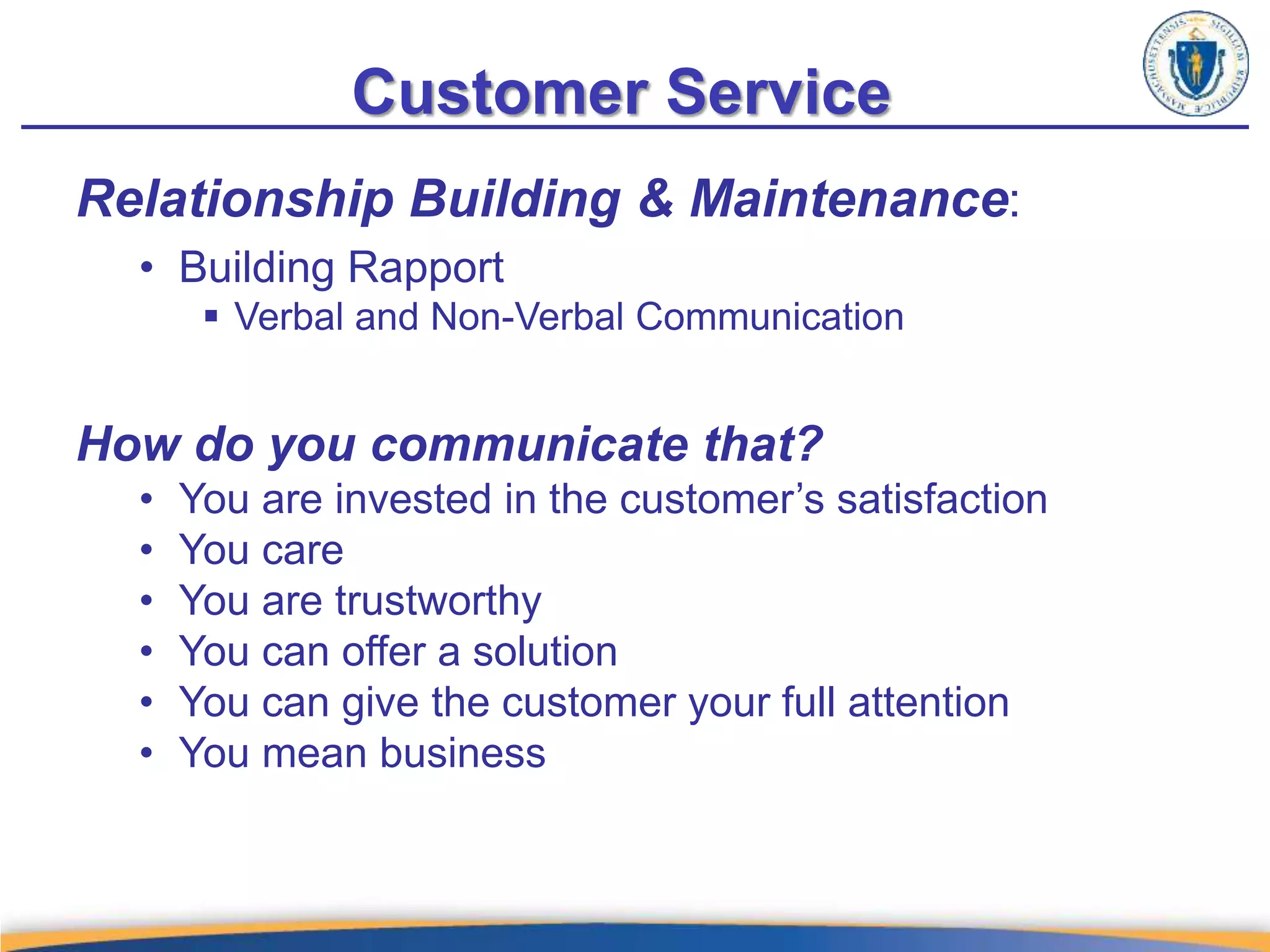 Customer Service
Relationship Building & Maintenance:
• Building Rapport
 Verbal and Non-Verbal Communication
How do you communicate that?
• You are invested in the customer’s satisfaction
• You care
• You are trustworthy
• You can offer a solution
• You can give the customer your full attention
• You mean business
 