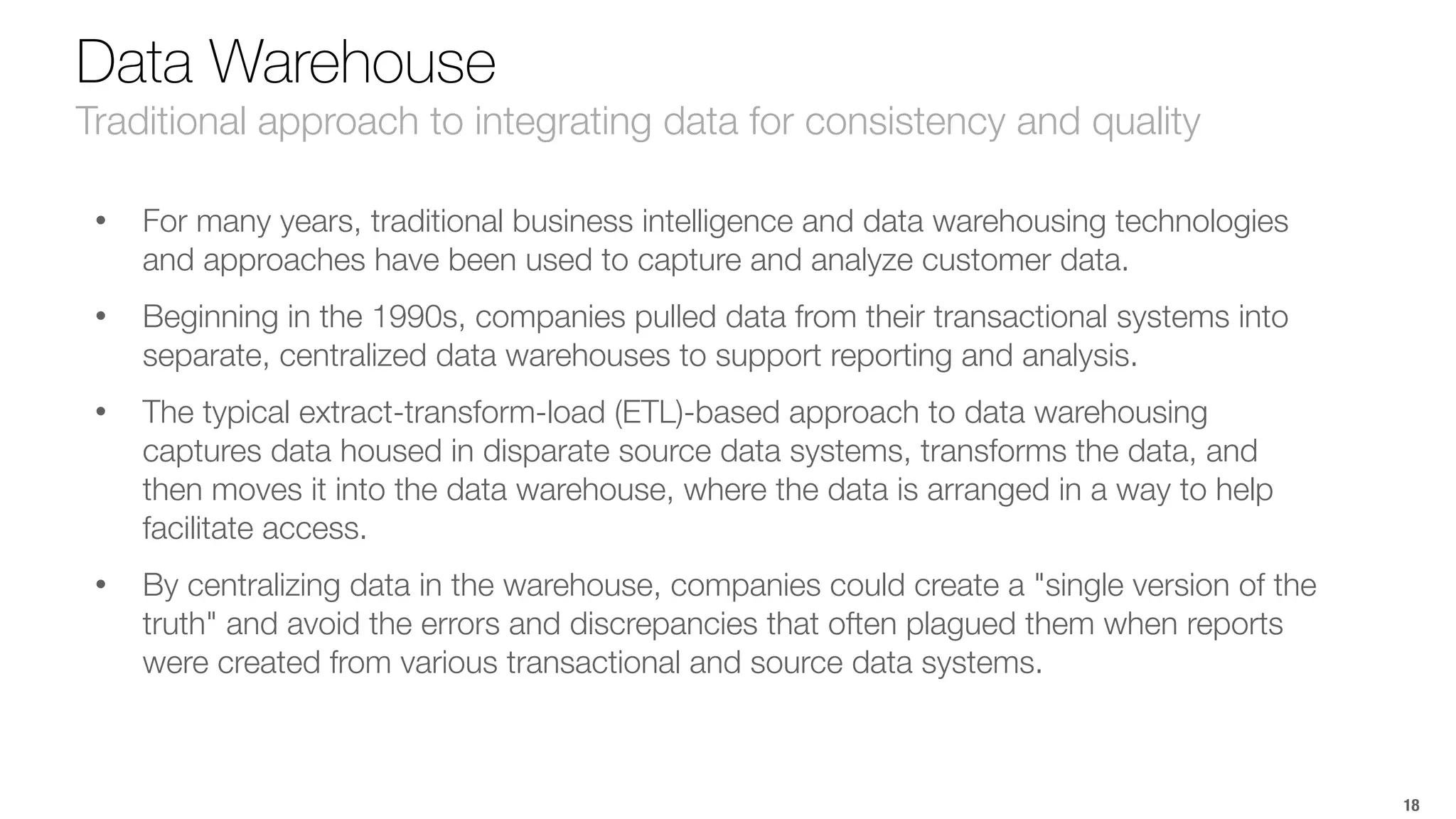 18 
Data Warehouse 
Traditional approach to integrating data for consistency and quality 
• For many years, traditional business intelligence and data warehousing technologies 
and approaches have been used to capture and analyze customer data. 
• Beginning in the 1990s, companies pulled data from their transactional systems into 
separate, centralized data warehouses to support reporting and analysis. 
• The typical extract-transform-load (ETL)-based approach to data warehousing 
captures data housed in disparate source data systems, transforms the data, and 
then moves it into the data warehouse, where the data is arranged in a way to help 
facilitate access. 
• By centralizing data in the warehouse, companies could create a "single version of the 
truth" and avoid the errors and discrepancies that often plagued them when reports 
were created from various transactional and source data systems. 
 