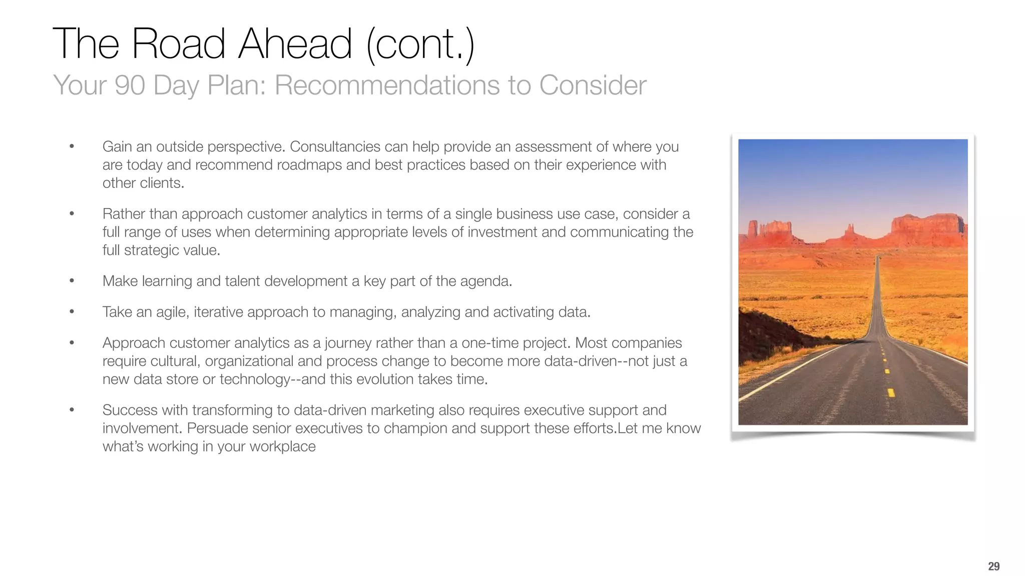 The Road Ahead (cont.) 
Your 90 Day Plan: Recommendations to Consider 
• Gain an outside perspective. Consultancies can help provide an assessment of where you 
are today and recommend roadmaps and best practices based on their experience with 
other clients. 
• Rather than approach customer analytics in terms of a single business use case, consider a 
full range of uses when determining appropriate levels of investment and communicating the 
full strategic value. 
• Make learning and talent development a key part of the agenda. 
• Take an agile, iterative approach to managing, analyzing and activating data. 
• Approach customer analytics as a journey rather than a one-time project. Most companies 
require cultural, organizational and process change to become more data-driven--not just a 
new data store or technology--and this evolution takes time. 
• Success with transforming to data-driven marketing also requires executive support and 
involvement. Persuade senior executives to champion and support these efforts.Let me know 
what’s working in your workplace 
29 
 