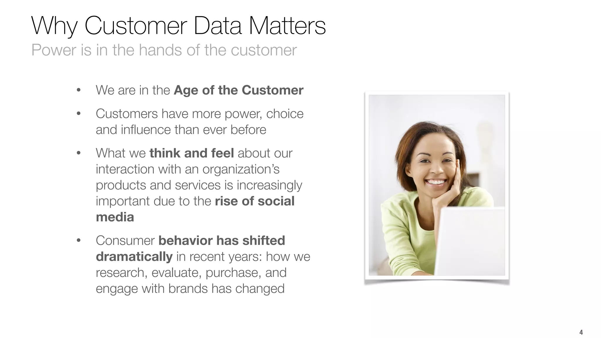 Why Customer Data Matters 
Power is in the hands of the customer 
• We are in the Age of the Customer 
• Customers have more power, choice 
and influence than ever before 
• What we think and feel about our 
interaction with an organization’s 
products and services is increasingly 
important due to the rise of social 
media 
• Consumer behavior has shifted 
dramatically in recent years: how we 
research, evaluate, purchase, and 
engage with brands has changed 
4 
 
