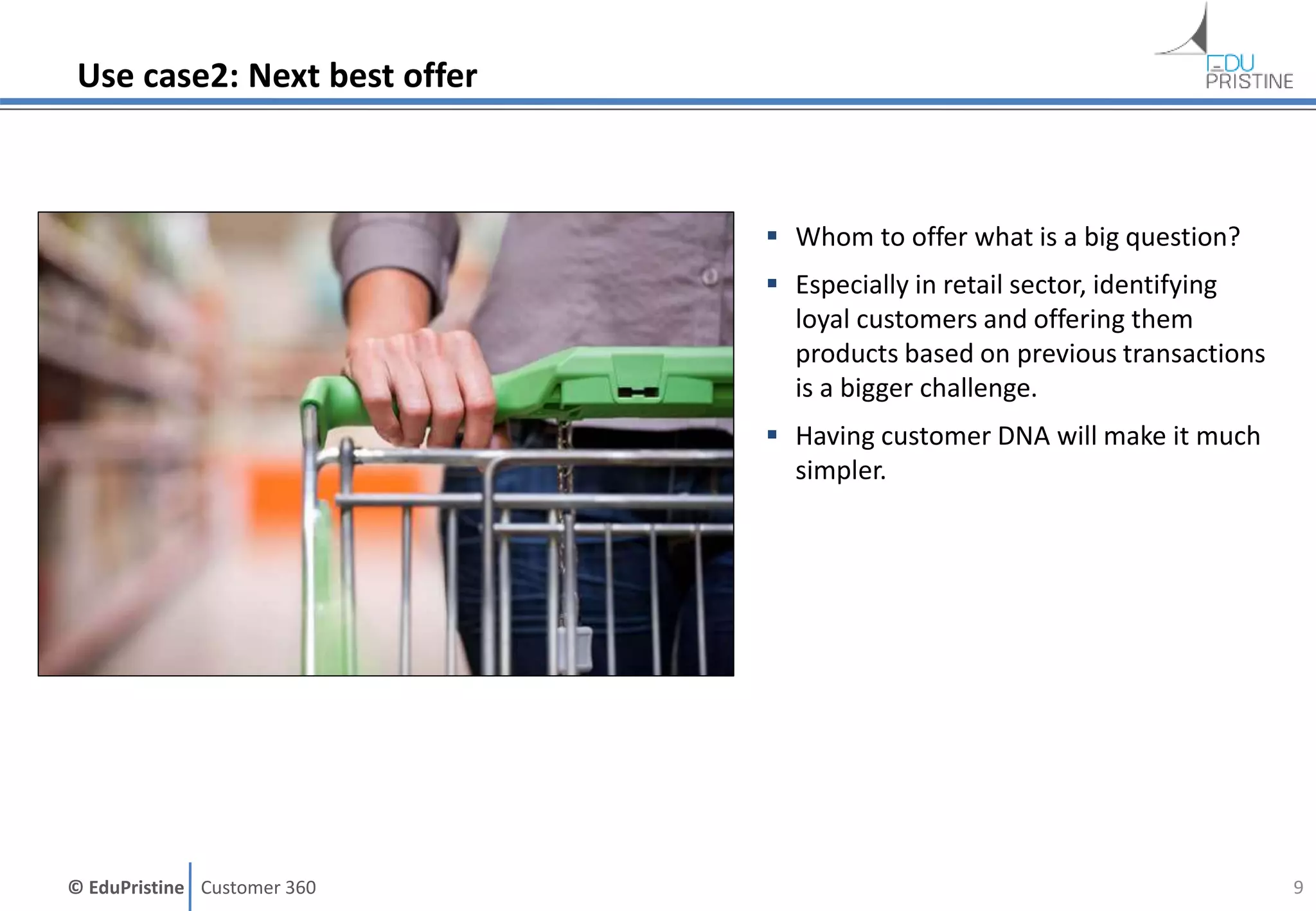 © EduPristine Customer 360
Use case2: Next best offer
 Whom to offer what is a big question?
 Especially in retail sector, identifying
loyal customers and offering them
products based on previous transactions
is a bigger challenge.
 Having customer DNA will make it much
simpler.
9
 