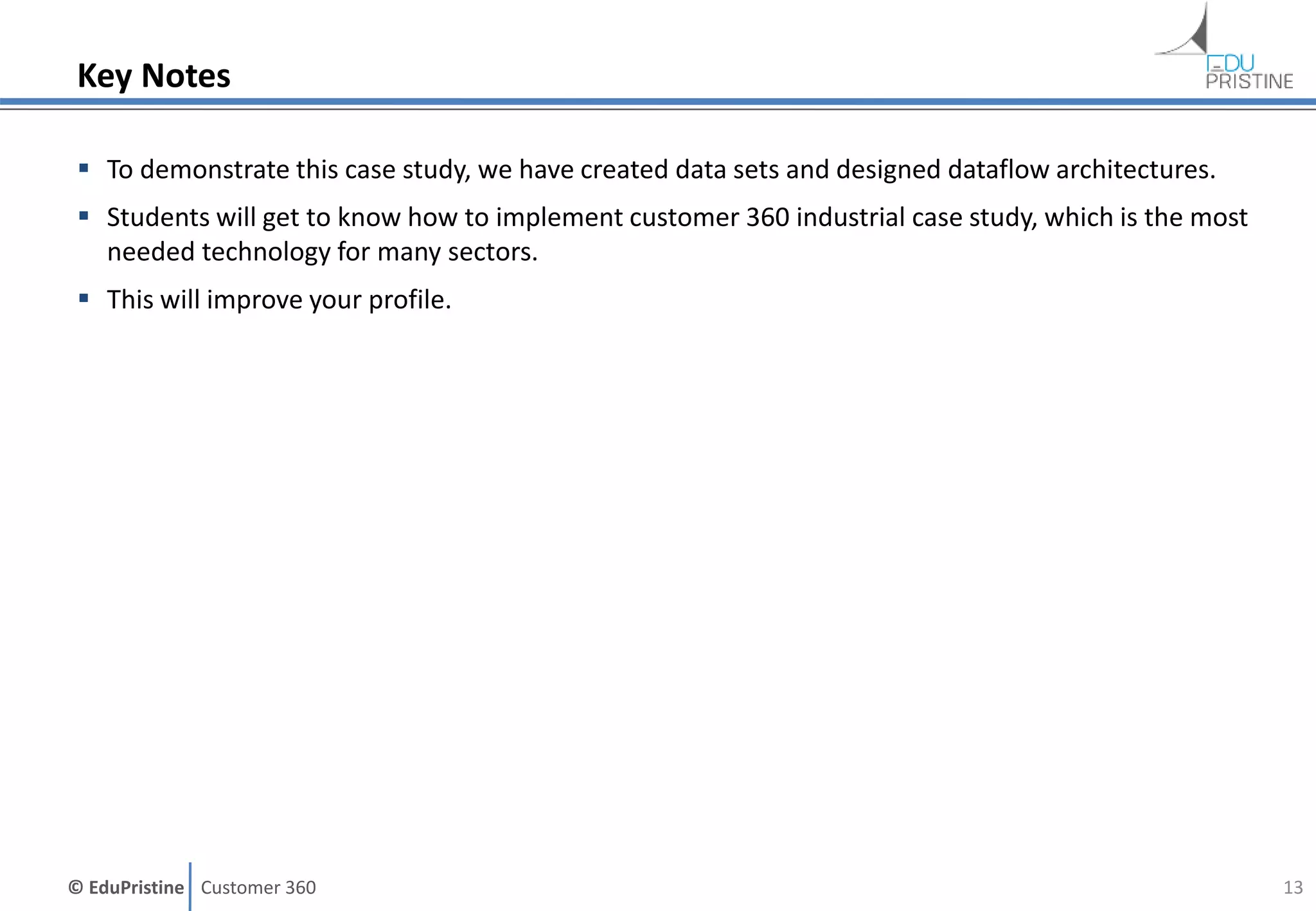 © EduPristine Customer 360
Key Notes
 To demonstrate this case study, we have created data sets and designed dataflow architectures.
 Students will get to know how to implement customer 360 industrial case study, which is the most
needed technology for many sectors.
 This will improve your profile.
13
 
