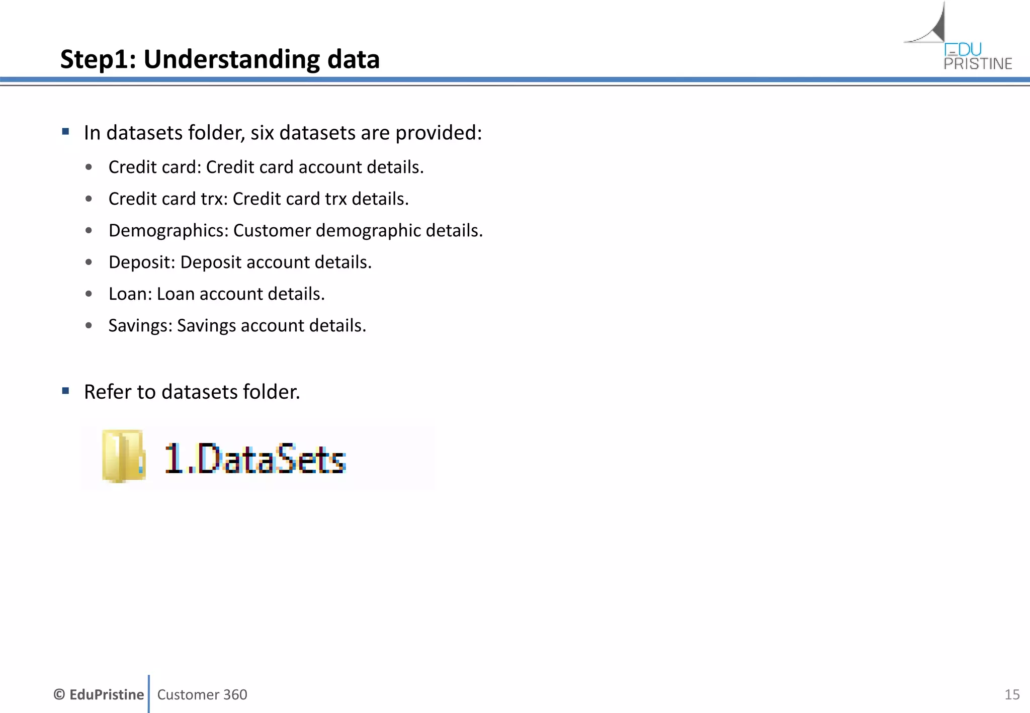 © EduPristine Customer 360
Step1: Understanding data
 In datasets folder, six datasets are provided:
• Credit card: Credit card account details.
• Credit card trx: Credit card trx details.
• Demographics: Customer demographic details.
• Deposit: Deposit account details.
• Loan: Loan account details.
• Savings: Savings account details.
 Refer to datasets folder.
15
 