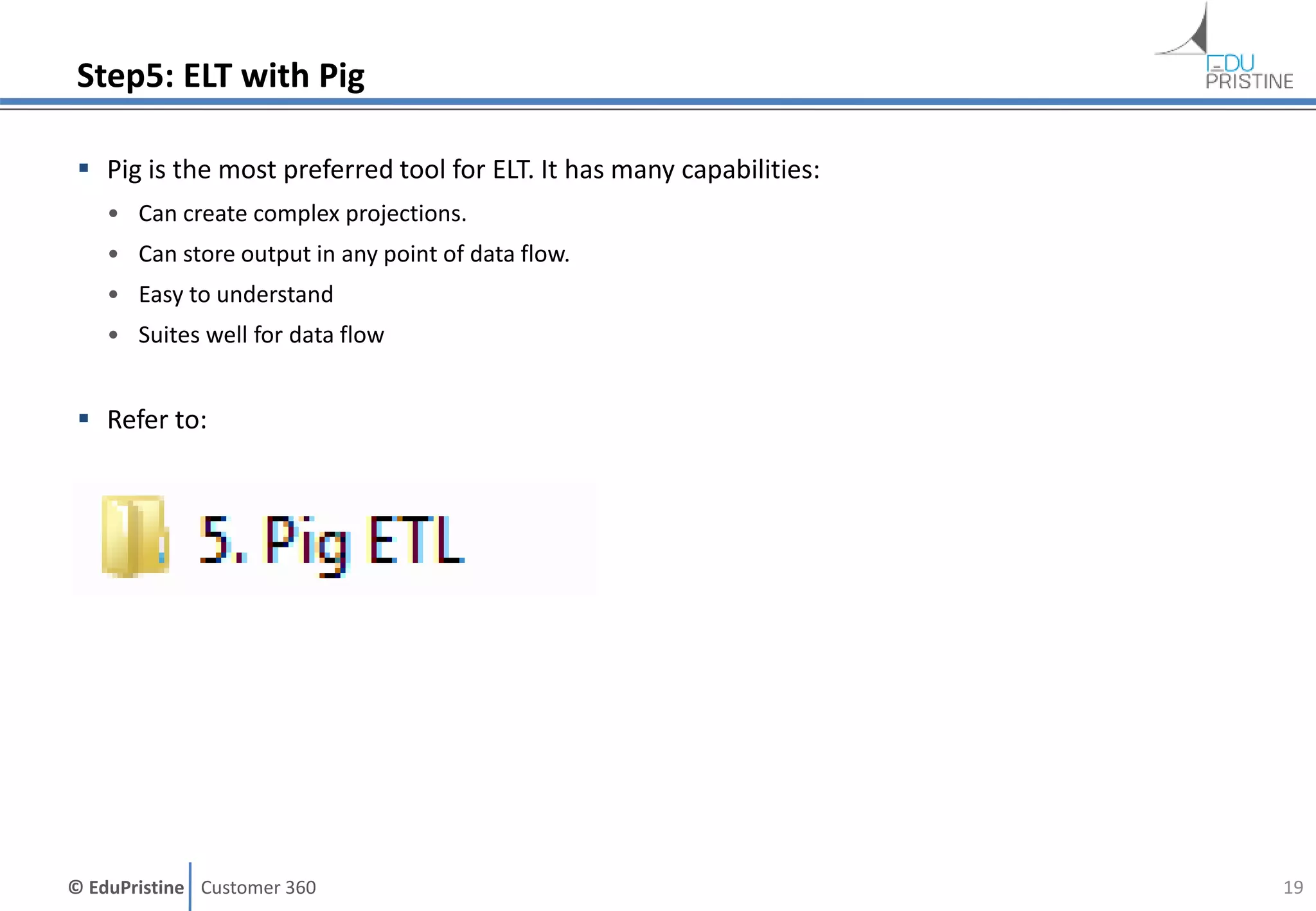 © EduPristine Customer 360
Step5: ELT with Pig
 Pig is the most preferred tool for ELT. It has many capabilities:
• Can create complex projections.
• Can store output in any point of data flow.
• Easy to understand
• Suites well for data flow
 Refer to:
19
 