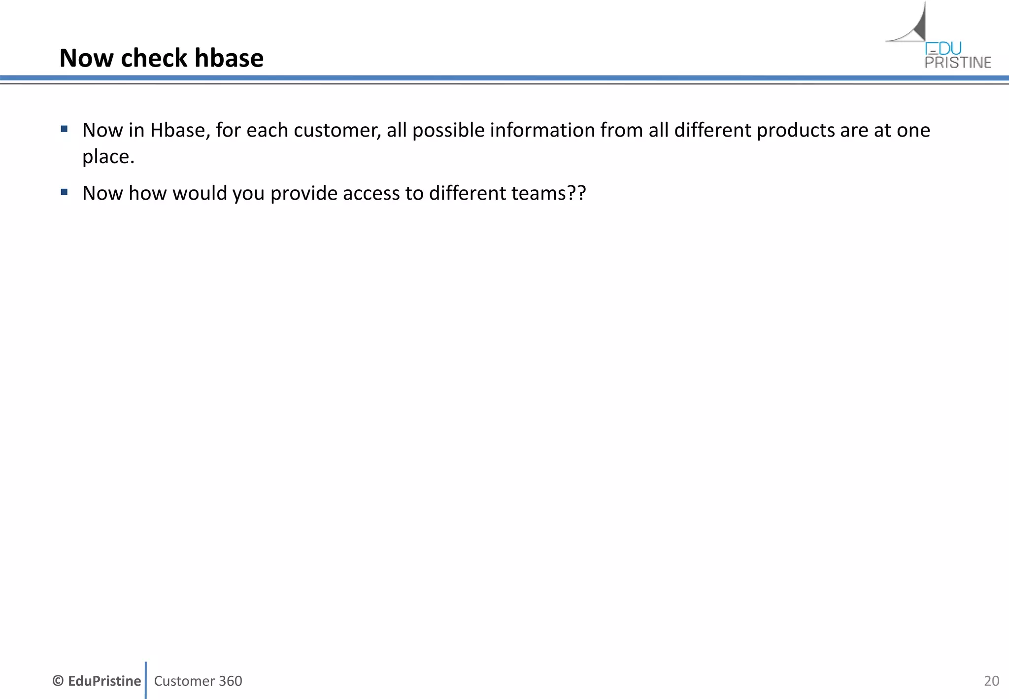© EduPristine Customer 360
Now check hbase
 Now in Hbase, for each customer, all possible information from all different products are at one
place.
 Now how would you provide access to different teams??
20
 