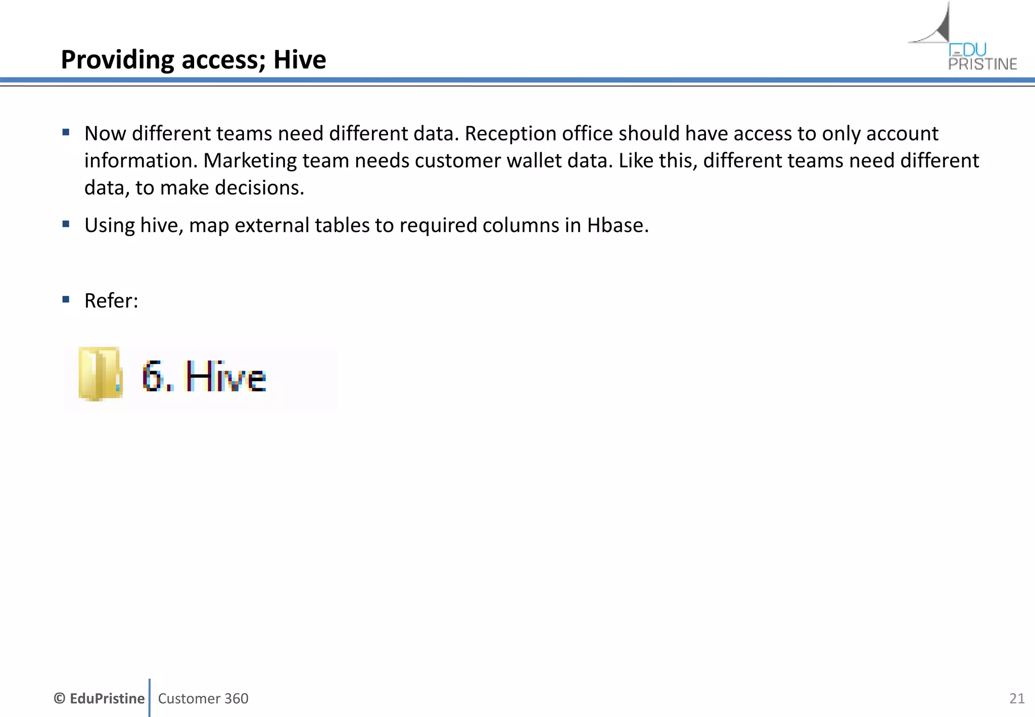 © EduPristine Customer 360
Providing access; Hive
 Now different teams need different data. Reception office should have access to only account
information. Marketing team needs customer wallet data. Like this, different teams need different
data, to make decisions.
 Using hive, map external tables to required columns in Hbase.
 Refer:
21
 