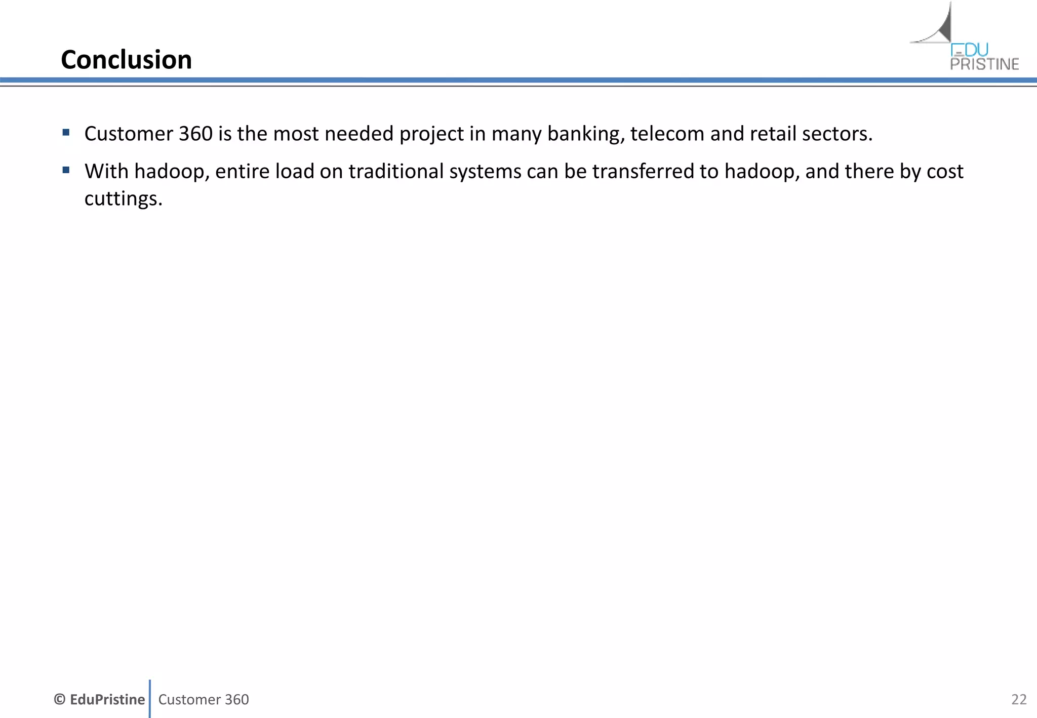 © EduPristine Customer 360
Conclusion
 Customer 360 is the most needed project in many banking, telecom and retail sectors.
 With hadoop, entire load on traditional systems can be transferred to hadoop, and there by cost
cuttings.
22
 