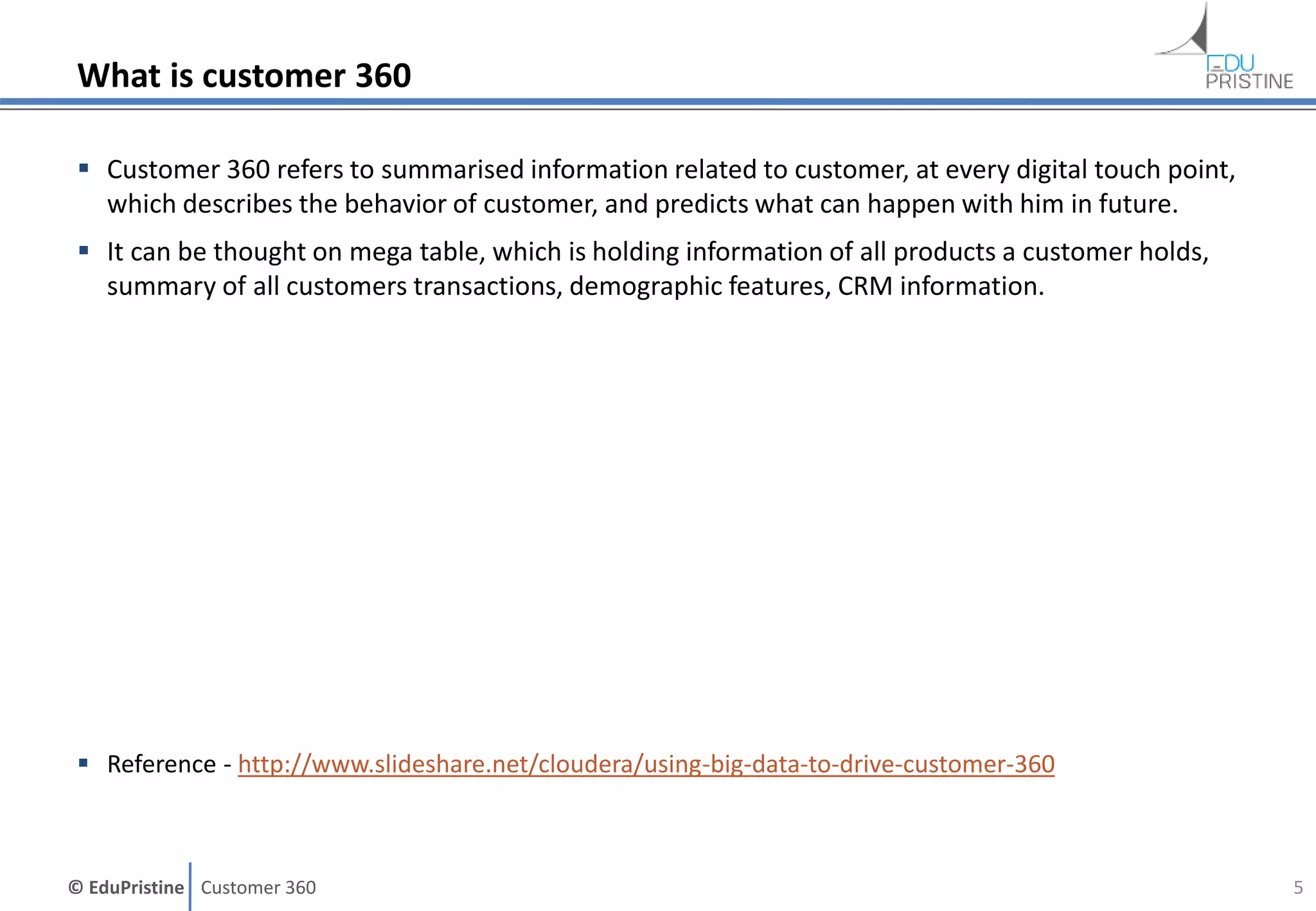© EduPristine Customer 360
What is customer 360
 Customer 360 refers to summarised information related to customer, at every digital touch point,
which describes the behavior of customer, and predicts what can happen with him in future.
 It can be thought on mega table, which is holding information of all products a customer holds,
summary of all customers transactions, demographic features, CRM information.
 Reference - http://www.slideshare.net/cloudera/using-big-data-to-drive-customer-360
5
 