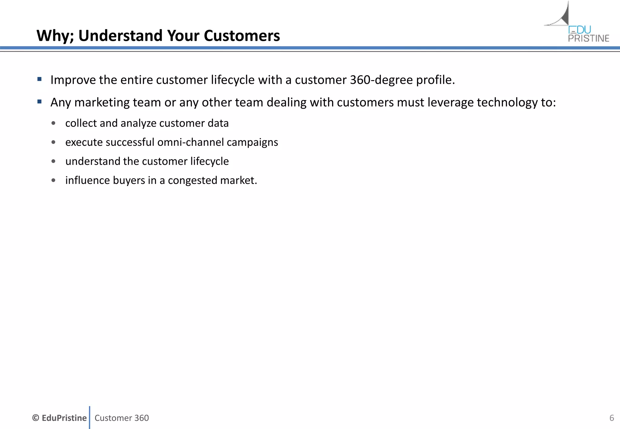 © EduPristine Customer 360
Why; Understand Your Customers
 Improve the entire customer lifecycle with a customer 360-degree profile.
 Any marketing team or any other team dealing with customers must leverage technology to:
• collect and analyze customer data
• execute successful omni-channel campaigns
• understand the customer lifecycle
• influence buyers in a congested market.
6
 
