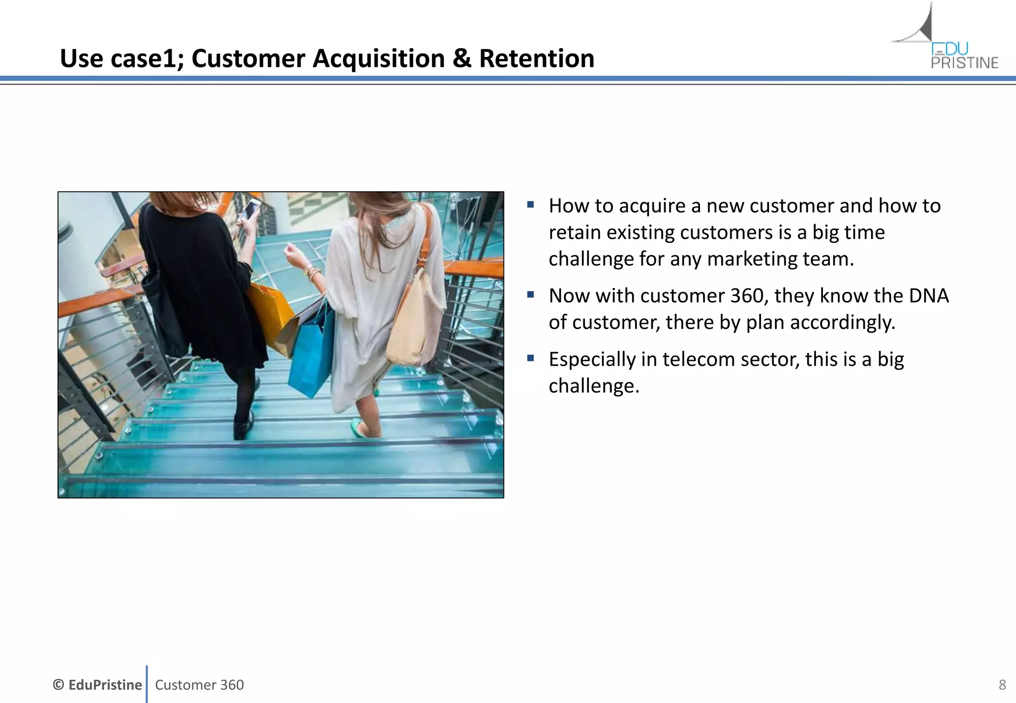 © EduPristine Customer 360
Use case1; Customer Acquisition & Retention
 How to acquire a new customer and how to
retain existing customers is a big time
challenge for any marketing team.
 Now with customer 360, they know the DNA
of customer, there by plan accordingly.
 Especially in telecom sector, this is a big
challenge.
8
 