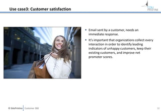 © EduPristine Customer 360
Use case3: Customer satisfaction
 Email sent by a customer, needs an
immediate response.
 It’s important that organizations collect every
interaction in order to identify leading
indicators of unhappy customers, keep their
existing customers, and improve net
promoter scores.
10
 