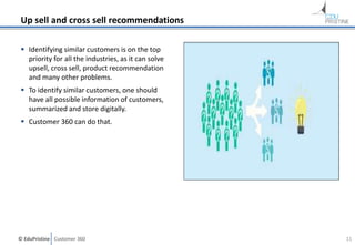© EduPristine Customer 360
Up sell and cross sell recommendations
 Identifying similar customers is on the top
priority for all the industries, as it can solve
upsell, cross sell, product recommendation
and many other problems.
 To identify similar customers, one should
have all possible information of customers,
summarized and store digitally.
 Customer 360 can do that.
11
 