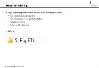 © EduPristine Customer 360
Step5: ELT with Pig
 Pig is the most preferred tool for ELT. It has many capabilities:
• Can create complex projections.
• Can store output in any point of data flow.
• Easy to understand
• Suites well for data flow
 Refer to:
19
 