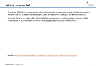 © EduPristine Customer 360
What is customer 360
 Customer 360 refers to summarised information related to customer, at every digital touch point,
which describes the behavior of customer, and predicts what can happen with him in future.
 It can be thought on mega table, which is holding information of all products a customer holds,
summary of all customers transactions, demographic features, CRM information.
 Reference - http://www.slideshare.net/cloudera/using-big-data-to-drive-customer-360
5
 