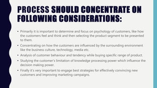 PROCESS SHOULD CONCENTRATE ON
FOLLOWING CONSIDERATIONS:
• Primarily it is important to determine and focus on psychology of customers, like how
the customers feel and think and then selecting the product segment to be presented
to them.
• Concentrating on how the customers are influenced by the surrounding environment
like the business culture, technology, media etc.
• Analysis of customer behaviour and tendency while buying specific range of product.
• Studying the customer’s limitation of knowledge processing power which influence the
decision making power.
• Finally it’s very important to engage best strategies for effectively convincing new
customers and improving marketing campaigns.
 