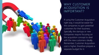 WHY CUSTOMER
ACQUISITION IS
IMPORTANT?
If using the Customer Acquisition
right way, it would be easier for
the companies to gain potential
customers for their business.
Specially, the startups or new
companies require focusing on
the acquisition concept to deal
with the new customers ideally.
Remember, Customer Acquisition
cost is higher, therefore prepare a
separate budget for it.
 