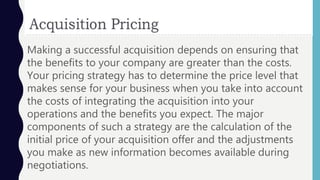 Making a successful acquisition depends on ensuring that
the benefits to your company are greater than the costs.
Your pricing strategy has to determine the price level that
makes sense for your business when you take into account
the costs of integrating the acquisition into your
operations and the benefits you expect. The major
components of such a strategy are the calculation of the
initial price of your acquisition offer and the adjustments
you make as new information becomes available during
negotiations.
 