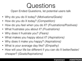 Questions
@ammineni #MHW #500STRONG@ammineni #500STRONG
• Why do you do X today? (Motivations/Goals)
• How do you do X today? (Competition)
• How do you feel when you do X? (Frustrations/Positives)
• What frustrates you about it? (Frustrations)
• Why does it frustrate you? (Fears)
• What makes you happy about it? (Aspirations)
• Why does it make you happy? (Aspirations)
• What is your average day like? (Empathy)
• How will your life be different if you can do X better/faster/
cheaper? (Goals/Aspirations)
Open Ended Questions, let potential users talk
 