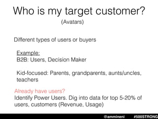 Who is my target customer?
@ammineni #MHW #500STRONG@ammineni #500STRONG
Different types of users or buyers
Example:
B2B: Users, Decision Maker
Kid-focused: Parents, grandparents, aunts/uncles,
teachers
Already have users?
Identify Power Users. Dig into data for top 5-20% of
users, customers (Revenue, Usage)
(Avatars)
 