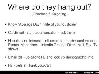 Where do they hang out?
• Know “Average Day” in life of your customer
• Call/Email - start a conversation - ask them!
• Hobbies and interests: Inﬂuencers, Industry conferences,
Events, Magazines, LinkedIn Groups, Direct Mail, Fax, TV
shows…
• Email Ids - upload to FB and look up demographic info.
• FB Pixels in Thank you/Cart
@ammineni #MHW #500STRONG@ammineni #500STRONG
(Channels & Targeting)
 