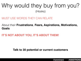 Why would they buy from you?
MUST USE WORDS THEY CAN RELATE
About their Frustrations, Fears, Aspirations, Motivations,
Goals
IT’S NOT ABOUT YOU, IT’S ABOUT THEM!
@ammineni #MHW #500STRONG@ammineni #500STRONG
Talk to 30 potential or current customers
(Hooks)
 