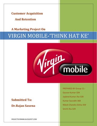 VIRGIN MOBILE-‘THINK HAT KE’PREPARED BY Group 11:- Gaurav Kumar-334Jaybind Kumar Jha-328Kumar Saurabh-368Nilesh Chandra SInha-359Smriti Jha-329Customer Acquisition <br />     And Retention<br />A Marketing Project On<br />Submitted To:<br />Dr.Rajan Saxena<br />                           ACKNOWLEDGEMENT<br />We are thankful to Dr. Rajan Saxena, Distinguished professor of Marketing, NMIMS for giving us the opportunity to work on this project .It was a great learning experience for us and we could actually put in practice, the learning acquired in the classroom. Also the project helped us in understanding the customer perspective of marketing strategies.<br />We are also thankful to Mr.Vivek Lal, Employee of Tata Teleservices for giving us the valuable suggestions through out the course of the project. <br />                                                                                                                    Group 11 Members<br />                              DECLARATION<br />We, hereby declare that the information presented in this report is correct to the best of our knowledge and has been prepared on the basis of information gained, collected and processed for utilizing our learning in the class of ‘Marketing Management’.<br />The report is an original work and has not been presented anywhere before. We have used secondary data in the report, but have provided proper references at suitable places. We, as a group, undertake the responsibility that in case of any issues relating to plagiarism issue being raised, we would be liable to consequent action by the management.<br />                                                                                                         GROUP 11<br />                 TABLE OF CONTENTS<br />Topic                                                                                                      Page No.<br />INTRODUCTION………………………………………………………..5<br />UNDERSTANDING VIRGIN’S BUSINESS MODEL………………....5<br />COMMUNICATING THE VIRGIN BRAND…………………………..7<br />TARGET MARKET………………………………………………….….8<br />CUSTOMER ACQUISITION AND RETENTION STRATEGIES...…..8<br />VALUE CREATION THROUGH PRODUCT DESIGN……………… 9<br />MARKETING MIX……………………………………………………..10<br />DISTRIBUTION CHANNEL…………………………………………..10<br />COMPETITION ……………………………………..…………………12<br />CUSTOMER RESEARCH…………………………..…………………12<br />RECOMMENDATIONS..................................................................…...14<br />EXIBITS……………………………………………..…………………15<br />REFERENCES………………………………..………………………..23<br />INTRODUCTION-WHY VIRGIN MOBILE?<br />In Indian mobile market, Virgin mobile is a unique player based on its business model and strategy. It is the only service provider which does not hold any bandwidth and mobile setup infrastructure but uses Tata Teleservices spectrum and is penetrating market totally on its branding and marketing strategy. Creating a niche brand and promoting it to specific customer segment with proper marketing has been the key success factor for virgin mobile across the globe. So, from marketing and customer understanding point of view, this is a very unique company to study.<br />UNDERSTANDING VIRGIN’S BUSINESS MODEL:<br />Virgin has promoted itself as the brand for young India, keeping the Indian youth as its target customer segment. The idea behind targeting this segment can be found inherited in virgin’s business model. The different marketing perspectives are explained in fig 1.<br />The salient features of Virgin’s business model from customer perspective are:<br />,[object Object]