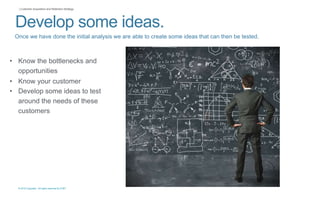 © 2015 Copyright. All rights reserved by AT&T
| Customer Acquisition and Retention Strategy
Develop some ideas.
Once we have done the initial analysis we are able to create some ideas that can then be tested.
• Know the bottlenecks and
opportunities
• Know your customer
• Develop some ideas to test
around the needs of these
customers
 