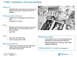 “FREE” CHANNELS: PR & BLOGGERS
What is it?
– Spreading the word about your business via
articles in the press (online/print) and via
bloggers
What you need to measure
– Publications and bloggers that work/don’t
work
– Time/effort vs. returns
Pros
– Elevates brand and trust which in turn has a
positive effect on the conversion rate of
other channels
– High ROI
Cons
– Not easily replicable (PR)
– Hard to measure ROI (PR)
Who does it work for
– Pretty much everybody but you constantly
need to have a story/hook with new
information (with press)
Mistakes we made:
– Focused too much on business press as
opposed to consumer press early on
– Overestimated how much you can scale
blogger marketing
TEST BUDGET: >£1,000 (for bloggers)
#Boticca 11
 