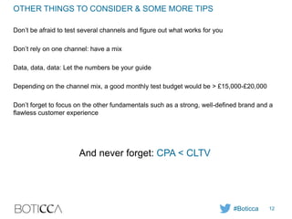 OTHER THINGS TO CONSIDER & SOME MORE TIPS
Don’t be afraid to test several channels and figure out what works for you
Don’t rely on one channel: have a mix
Data, data, data: Let the numbers be your guide
Depending on the channel mix, a good monthly test budget would be > £15,000-£20,000
Don’t forget to focus on the other fundamentals such as a strong, well-defined brand and a
flawless customer experience
And never forget: CPA < CLTV
#Boticca 12
 