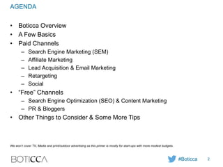 AGENDA
• Boticca Overview
• A Few Basics
• Paid Channels
– Search Engine Marketing (SEM)
– Affiliate Marketing
– Lead Acquisition & Email Marketing
– Retargeting
– Social
• “Free” Channels
– Search Engine Optimization (SEO) & Content Marketing
– PR & Bloggers
• Other Things to Consider & Some More Tips
We won’t cover TV, Media and print/outdoor advertising as this primer is mostly for start-ups with more modest budgets.
#Boticca 2
 