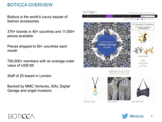 BOTICCA OVERVIEW
Boticca is the world’s luxury bazaar of
fashion accessories
370+ brands in 40+ countries and 11,000+
pieces available
Pieces shipped to 60+ countries each
month
700,000+ members with an average order
value of US$185
Staff of 20 based in London
Backed by MMC Ventures, ISAI, Digital
Garage and angel investors
#Boticca 3
 