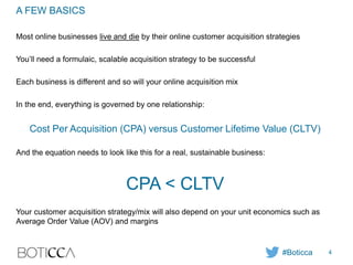 A FEW BASICS
Most online businesses live and die by their online customer acquisition strategies
You’ll need a formulaic, scalable acquisition strategy to be successful
Each business is different and so will your online acquisition mix
In the end, everything is governed by one relationship:
Cost Per Acquisition (CPA) versus Customer Lifetime Value (CLTV)
And the equation needs to look like this for a real, sustainable business:
CPA < CLTV
Your customer acquisition strategy/mix will also depend on your unit economics such as
Average Order Value (AOV) and margins
#Boticca 4
 