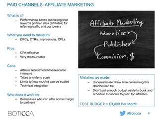 PAID CHANNELS: AFFILIATE MARKETING
What is it?
– Performance-based marketing that
rewards partner sites (affiliates) for
referring traffic and customers
What you need to measure
– CPCs, CTRs, Impressions, CPLs
Pros
– CPA-effective
– Very measureable
Cons
– Affiliate recruitment time/resource
intensive
– Takes a while to scale
– Limits to how much it can be scaled
– Technical integration
Who does it work for
– Businesses who can offer some margin
to partners
Mistakes we made:
– Underestimated how time consuming this
channel can be
– Didn’t put enough budget aside to book and
schedule tenancies to push top affiliates
TEST BUDGET: > £3,000 Per Month
#Boticca 6
 