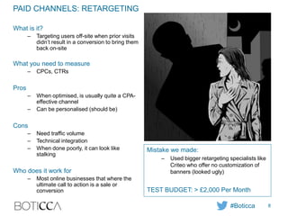 PAID CHANNELS: RETARGETING
What is it?
– Targeting users off-site when prior visits
didn’t result in a conversion to bring them
back on-site
What you need to measure
– CPCs, CTRs
Pros
– When optimised, is usually quite a CPA-
effective channel
– Can be personalised (should be)
Cons
– Need traffic volume
– Technical integration
– When done poorly, it can look like
stalking
Who does it work for
– Most online businesses that where the
ultimate call to action is a sale or
conversion
Mistake we made:
– Used bigger retargeting specialists like
Criteo who offer no customization of
banners (looked ugly)
TEST BUDGET: > £2,000 Per Month
#Boticca 8
 
