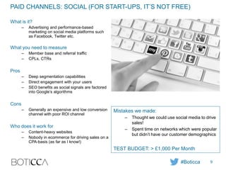 PAID CHANNELS: SOCIAL (FOR START-UPS, IT’S NOT FREE)
What is it?
– Advertising and performance-based
marketing on social media platforms such
as Facebook, Twitter etc.
What you need to measure
– Member base and referral traffic
– CPLs, CTRs
Pros
– Deep segmentation capabilities
– Direct engagement with your users
– SEO benefits as social signals are factored
into Google’s algorithms
Cons
– Generally an expensive and low conversion
channel with poor ROI channel
Who does it work for
– Content-heavy websites
– Nobody in ecommerce for driving sales on a
CPA-basis (as far as I know!)
Mistakes we made:
– Thought we could use social media to drive
sales!
– Spent time on networks which were popular
but didn’t have our customer demographics
TEST BUDGET: > £1,000 Per Month
#Boticca 9
 