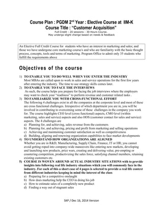 Course Plan : PGDM 2nd
Year : Elective Course at IIM-K
Course Title : “Customer Acquisition”
Full Credit : 20 sessions : 30 Hours Course.
May undergo slight change based on needs & feedback
An Elective Full Credit Course for students who have an interest in marketing and sales; and
those wo have undergone core marketing course/s and who are familiarity with the basic thought
process, concepts, tools and terms of marketing. Program Office to admit only 35 students who
fulfill the requirements above
Objectives of the course
1) TO ENABLE YOU TO DO WELL WHEN YOU ENTER THE INDUSTRY
Most MBAs are called upon to work in sales and service operations for the first few years
after entering the industry. The time to use strategy skills comes later.
2) TO ENABLE YOU TO FACE THE INTERVIEWS
As such, the course helps you prepare for facing the job interviews where the employers
may want to check your “readiness” to perform revenue and customer related tasks .
3) TO FAMILIARIZE YOU WITH CROSS-FUNCTIONAL EFFORT
The following 4 challenges exist in all the companies at the corporate level and most of these
are cross functional challenges. Irrespective of which department you are in, you will be
involved in contributing to overcoming some of these challenges in the company you work
for. The course highlights CEO level (cross functional) aspects, CMO level (within
marketing, sales and service) aspects and also HOS (customer contact for sales and service)
aspects. The 4 challenges are
a) Planning for, and achieving, sales revenue from the customers
b) Planning for, and achieving, pricing and profit from marketing and selling operations
c) Achieving and maintaining customer satisfaction as well as competitiveness
d) Building, aligning and renewing organization capabilities to face market developments
4) TO UNDERSTAND HOW ORGANIZATIONS ARE ALIGNED
Whether you are in R&D, Manufacturing, Supply Chain, Finance, IT or HR; you cannot
avoid getting roped into company-wide maneuvers like entering new markets, developing
and launching new products, price wars, creating and delivering value, pre-empting or
countering competition, productivizing the sales force, satisfying channel members, retaining
existing customers etc.
5) COURSE IS WOVEN AROUND ACTUAL INDUSTRY SITUATIONS with to provide
insights into following real life industry situations which you will commonly face in the
industry. For each of this a short case of 4 pages is selected to provide a real life context
from different industries keeping in mind the interest of the class
a) Preparing for a competitive onslaught
b) How does marketing help the CEO in doing his job
c) How to estimate sales of a completely new product
d) Finding a way out of stagnant sales
SKP / Dec 16, 2014 Version
 