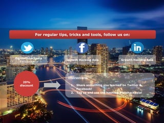 Growth Hacking Asia
• Growth Hacking ConsultingFor regular tips, tricks and tools, follow us on:
Instructions:
1. Share something you learned on Twitter &
Facebook!
2. Tag us and use the hashtag #letshackasia!
20%
discount
Growth Hacking Asia
@growthhackasia
#letshackasia
 