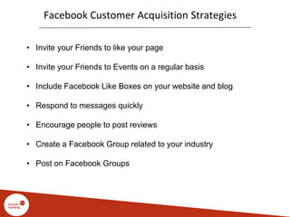 Facebook Customer Acquisition Strategies
• Invite your Friends to like your page
• Invite your Friends to Events on a regular basis
• Include Facebook Like Boxes on your website and blog
• Respond to messages quickly
• Encourage people to post reviews
• Create a Facebook Group related to your industry
• Post on Facebook Groups
 